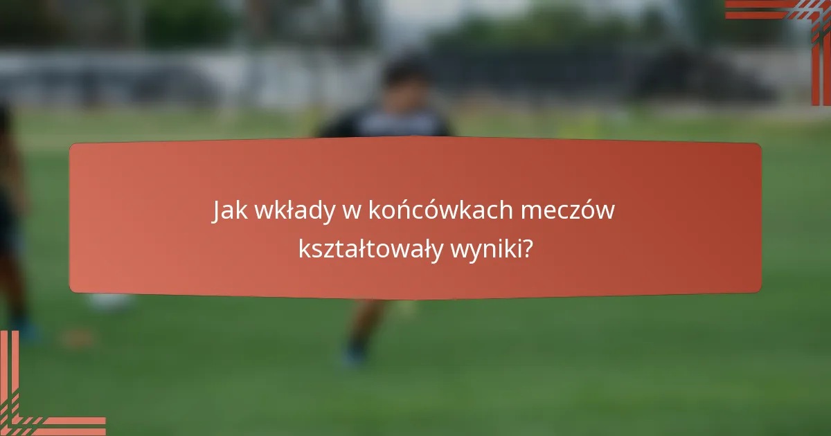 Jak wkłady w końcówkach meczów kształtowały wyniki?