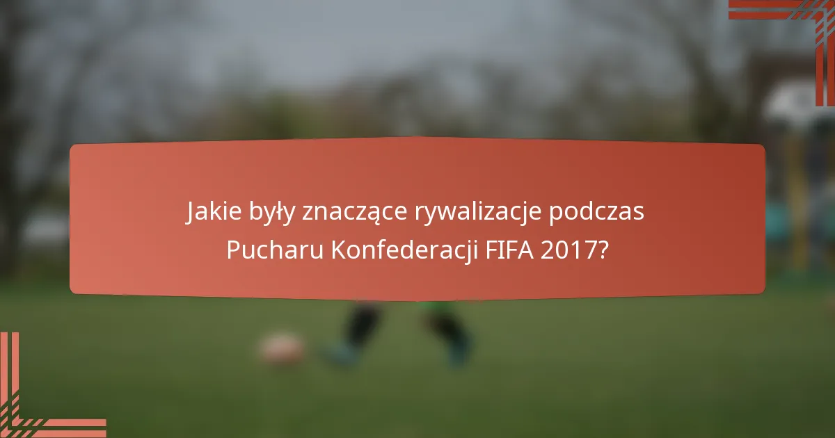 Jakie były znaczące rywalizacje podczas Pucharu Konfederacji FIFA 2017?