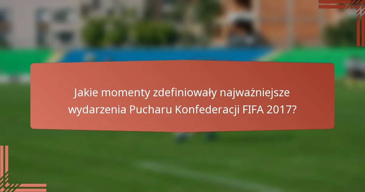 Jakie momenty zdefiniowały najważniejsze wydarzenia Pucharu Konfederacji FIFA 2017?