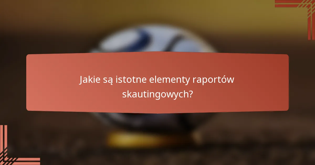 Jakie są istotne elementy raportów skautingowych?