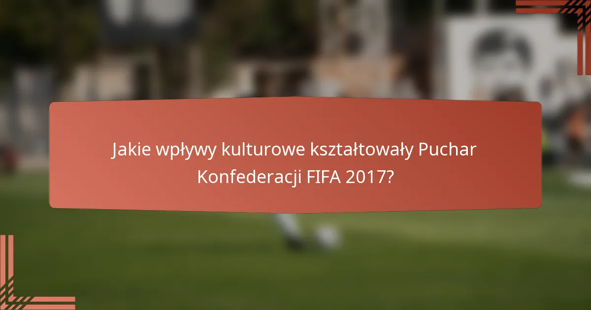Jakie wpływy kulturowe kształtowały Puchar Konfederacji FIFA 2017?