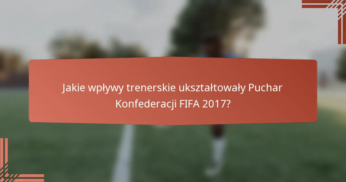 Jakie wpływy trenerskie ukształtowały Puchar Konfederacji FIFA 2017?