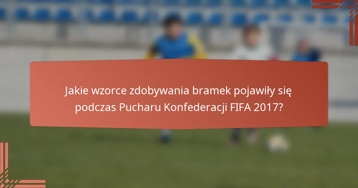 Jakie wzorce zdobywania bramek pojawiły się podczas Pucharu Konfederacji FIFA 2017?