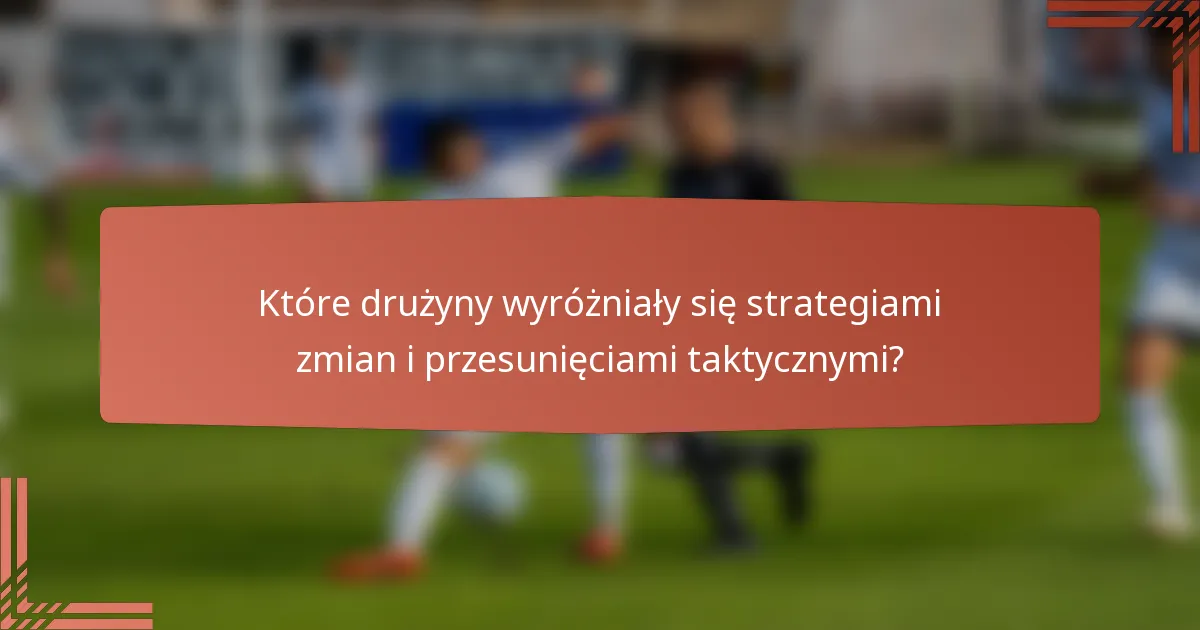 Które drużyny wyróżniały się strategiami zmian i przesunięciami taktycznymi?