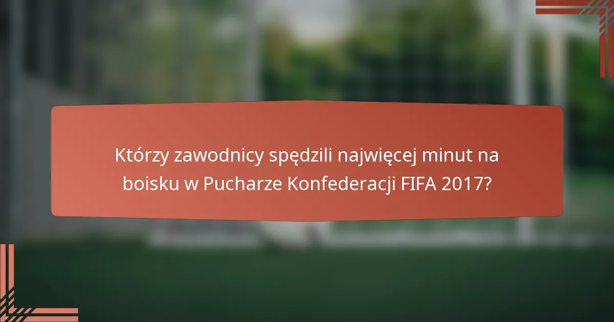 Którzy zawodnicy spędzili najwięcej minut na boisku w Pucharze Konfederacji FIFA 2017?