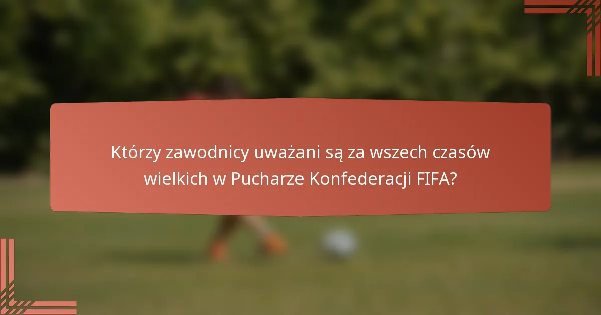 Którzy zawodnicy uważani są za wszech czasów wielkich w Pucharze Konfederacji FIFA?