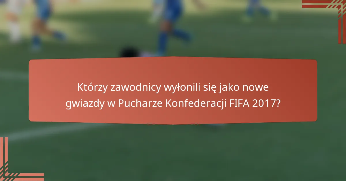 Którzy zawodnicy wyłonili się jako nowe gwiazdy w Pucharze Konfederacji FIFA 2017?